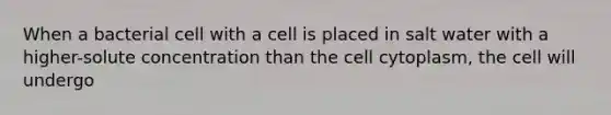 When a bacterial cell with a cell is placed in salt water with a higher-solute concentration than the cell cytoplasm, the cell will undergo