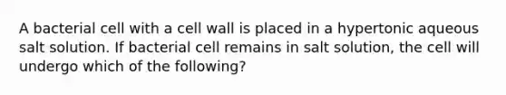 A bacterial cell with a cell wall is placed in a hypertonic aqueous salt solution. If bacterial cell remains in salt solution, the cell will undergo which of the following?