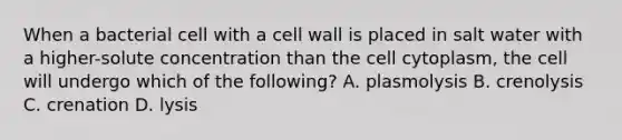 When a bacterial cell with a cell wall is placed in salt water with a higher-solute concentration than the cell cytoplasm, the cell will undergo which of the following? A. plasmolysis B. crenolysis C. crenation D. lysis