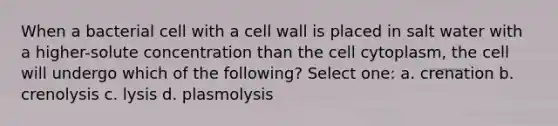 When a bacterial cell with a cell wall is placed in salt water with a higher-solute concentration than the cell cytoplasm, the cell will undergo which of the following? Select one: a. crenation b. crenolysis c. lysis d. plasmolysis