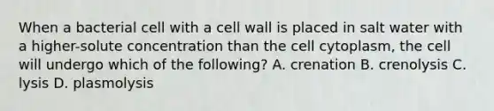 When a bacterial cell with a cell wall is placed in salt water with a higher-solute concentration than the cell cytoplasm, the cell will undergo which of the following? A. crenation B. crenolysis C. lysis D. plasmolysis