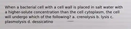 When a bacterial cell with a cell wall is placed in salt water with a higher-solute concentration than the cell cytoplasm, the cell will undergo which of the following? a. crenolysis b. lysis c. plasmolysis d. dessicatino