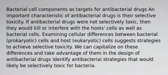 Bacterial cell components as targets for antibacterial drugs An important characteristic of antibacterial drugs is their selective toxicity. If antibacterial drugs were not selectively toxic, then they would kill or interfere with the hosts' cells as well as bacterial cells. Examining cellular differences between bacterial (prokaryotic) cells and host (eukaryotic) cells suggests strategies to achieve selective toxicity. We can capitalize on these differences and take advantage of them in the design of antibacterial drugs Identify antibacterial strategies that would likely be selectively toxic for bacteria.