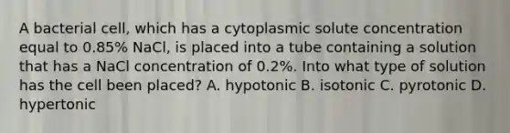 A bacterial cell, which has a cytoplasmic solute concentration equal to 0.85% NaCl, is placed into a tube containing a solution that has a NaCl concentration of 0.2%. Into what type of solution has the cell been placed? A. hypotonic B. isotonic C. pyrotonic D. hypertonic