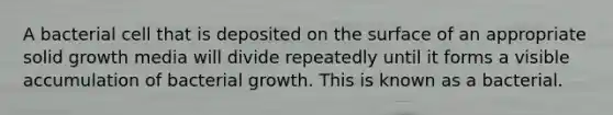 A bacterial cell that is deposited on the surface of an appropriate solid growth media will divide repeatedly until it forms a visible accumulation of bacterial growth. This is known as a bacterial.