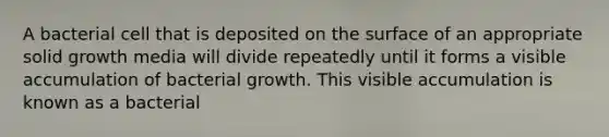 A bacterial cell that is deposited on the surface of an appropriate solid growth media will divide repeatedly until it forms a visible accumulation of bacterial growth. This visible accumulation is known as a bacterial