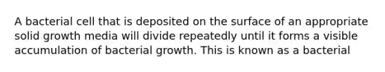 A bacterial cell that is deposited on the surface of an appropriate solid growth media will divide repeatedly until it forms a visible accumulation of bacterial growth. This is known as a bacterial