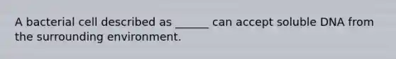 A bacterial cell described as ______ can accept soluble DNA from the surrounding environment.