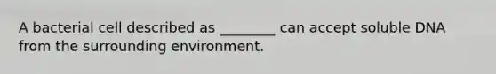 A bacterial cell described as ________ can accept soluble DNA from the surrounding environment.
