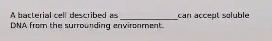 A bacterial cell described as _______________can accept soluble DNA from the surrounding environment.