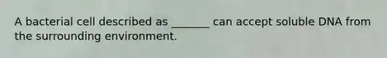 A bacterial cell described as _______ can accept soluble DNA from the surrounding environment.