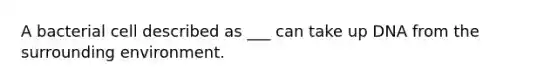 A bacterial cell described as ___ can take up DNA from the surrounding environment.