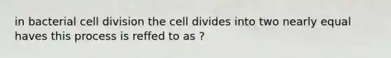 in bacterial cell division the cell divides into two nearly equal haves this process is reffed to as ?