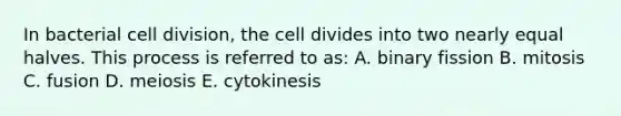 In bacterial cell division, the cell divides into two nearly equal halves. This process is referred to as: A. binary fission B. mitosis C. fusion D. meiosis E. cytokinesis