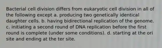 Bacterial cell division differs from eukaryotic cell division in all of the following except a. producing two genetically identical daughter cells. b. having bidirectional replication of the genome. c. initiating a second round of DNA replication before the first round is complete (under some conditions). d. starting at the ori site and ending at the ter site.