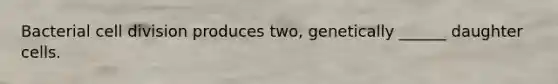 Bacterial cell division produces two, genetically ______ daughter cells.