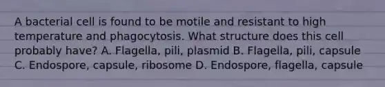 A bacterial cell is found to be motile and resistant to high temperature and phagocytosis. What structure does this cell probably have? A. Flagella, pili, plasmid B. Flagella, pili, capsule C. Endospore, capsule, ribosome D. Endospore, flagella, capsule