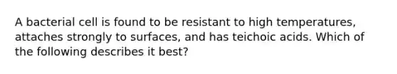 A bacterial cell is found to be resistant to high temperatures, attaches strongly to surfaces, and has teichoic acids. Which of the following describes it best?