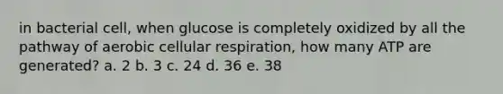 in bacterial cell, when glucose is completely oxidized by all the pathway of aerobic cellular respiration, how many ATP are generated? a. 2 b. 3 c. 24 d. 36 e. 38