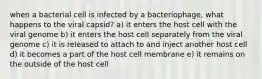 when a bacterial cell is infected by a bacteriophage, what happens to the viral capsid? a) it enters the host cell with the viral genome b) it enters the host cell separately from the viral genome c) it is released to attach to and inject another host cell d) it becomes a part of the host cell membrane e) it remains on the outside of the host cell