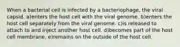 When a bacterial cell is infected by a bacteriophage, the viral capsid. a)enters the host cell with the viral genome. b)enters the host cell separately from the viral genome. c)is released to attach to and inject another host cell. d)becomes part of the host cell membrane. e)remains on the outside of the host cell.