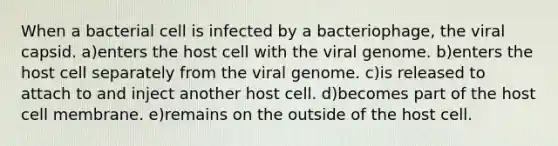 When a bacterial cell is infected by a bacteriophage, the viral capsid. a)enters the host cell with the viral genome. b)enters the host cell separately from the viral genome. c)is released to attach to and inject another host cell. d)becomes part of the host cell membrane. e)remains on the outside of the host cell.