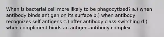 When is bacterial cell more likely to be phagocytized? a.) when antibody binds antigen on its surface b.) when antibody recognizes self antigens c.) after antibody class-switching d.) when compliment binds an antigen-antibody complex