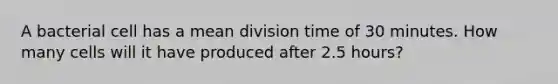 A bacterial cell has a mean division time of 30 minutes. How many cells will it have produced after 2.5 hours?