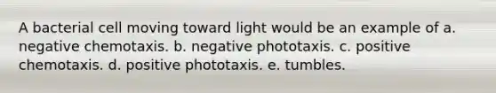 A bacterial cell moving toward light would be an example of a. negative chemotaxis. b. negative phototaxis. c. positive chemotaxis. d. positive phototaxis. e. tumbles.