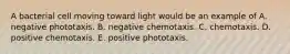 A bacterial cell moving toward light would be an example of A. negative phototaxis. B. negative chemotaxis. C. chemotaxis. D. positive chemotaxis. E. positive phototaxis.