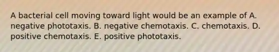 A bacterial cell moving toward light would be an example of A. negative phototaxis. B. negative chemotaxis. C. chemotaxis. D. positive chemotaxis. E. positive phototaxis.