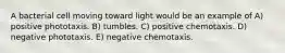 A bacterial cell moving toward light would be an example of A) positive phototaxis. B) tumbles. C) positive chemotaxis. D) negative phototaxis. E) negative chemotaxis.