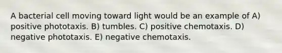 A bacterial cell moving toward light would be an example of A) positive phototaxis. B) tumbles. C) positive chemotaxis. D) negative phototaxis. E) negative chemotaxis.