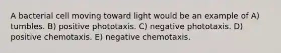 A bacterial cell moving toward light would be an example of A) tumbles. B) positive phototaxis. C) negative phototaxis. D) positive chemotaxis. E) negative chemotaxis.