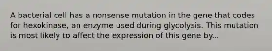 A bacterial cell has a nonsense mutation in the gene that codes for hexokinase, an enzyme used during glycolysis. This mutation is most likely to affect the expression of this gene by...