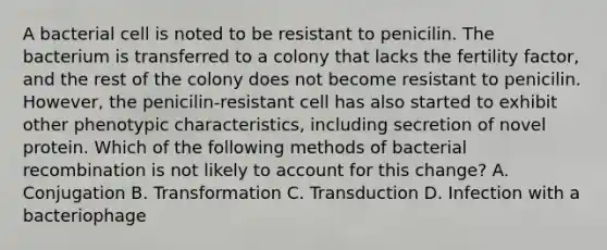 A bacterial cell is noted to be resistant to penicilin. The bacterium is transferred to a colony that lacks the fertility factor, and the rest of the colony does not become resistant to penicilin. However, the penicilin-resistant cell has also started to exhibit other phenotypic characteristics, including secretion of novel protein. Which of the following methods of bacterial recombination is not likely to account for this change? A. Conjugation B. Transformation C. Transduction D. Infection with a bacteriophage