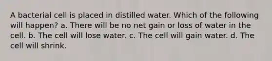 A bacterial cell is placed in distilled water. Which of the following will happen? a. There will be no net gain or loss of water in the cell. b. The cell will lose water. c. The cell will gain water. d. The cell will shrink.