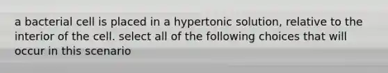 a bacterial cell is placed in a hypertonic solution, relative to the interior of the cell. select all of the following choices that will occur in this scenario