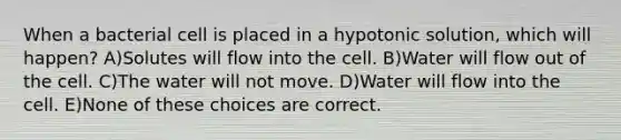 When a bacterial cell is placed in a hypotonic solution, which will happen? A)Solutes will flow into the cell. B)Water will flow out of the cell. C)The water will not move. D)Water will flow into the cell. E)None of these choices are correct.