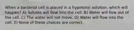 When a bacterial cell is placed in a hypotonic solution, which will happen? A) Solutes will flow into the cell. B) Water will flow out of the cell. C) The water will not move. D) Water will flow into the cell. E) None of these choices are correct.