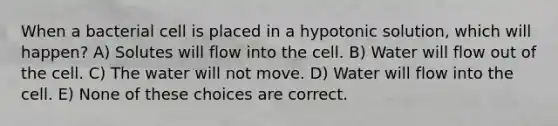 When a bacterial cell is placed in a hypotonic solution, which will happen? A) Solutes will flow into the cell. B) Water will flow out of the cell. C) The water will not move. D) Water will flow into the cell. E) None of these choices are correct.