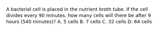 A bacterial cell is placed in the nutrient broth tube. If the cell divides every 90 minutes, how many cells will there be after 9 hours (540 minutes)? A. 5 cells B. 7 cells C. 32 cells D. 64 cells