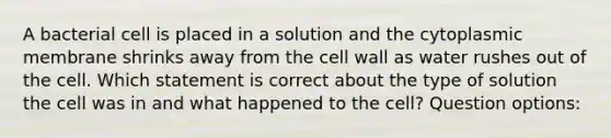 A bacterial cell is placed in a solution and the cytoplasmic membrane shrinks away from the cell wall as water rushes out of the cell. Which statement is correct about the type of solution the cell was in and what happened to the cell? Question options: