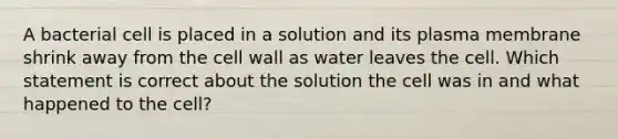 A bacterial cell is placed in a solution and its plasma membrane shrink away from the cell wall as water leaves the cell. Which statement is correct about the solution the cell was in and what happened to the cell?