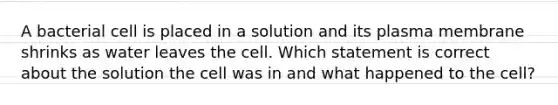 A bacterial cell is placed in a solution and its plasma membrane shrinks as water leaves the cell. Which statement is correct about the solution the cell was in and what happened to the cell?