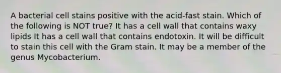 A bacterial cell stains positive with the acid-fast stain. Which of the following is NOT true? It has a cell wall that contains waxy lipids It has a cell wall that contains endotoxin. It will be difficult to stain this cell with the Gram stain. It may be a member of the genus Mycobacterium.