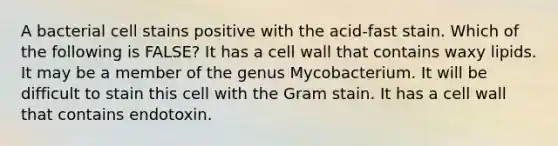 A bacterial cell stains positive with the acid-fast stain. Which of the following is FALSE? It has a cell wall that contains waxy lipids. It may be a member of the genus Mycobacterium. It will be difficult to stain this cell with the Gram stain. It has a cell wall that contains endotoxin.