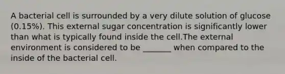 A bacterial cell is surrounded by a very dilute solution of glucose (0.15%). This external sugar concentration is significantly lower than what is typically found inside the cell.The external environment is considered to be _______ when compared to the inside of the bacterial cell.