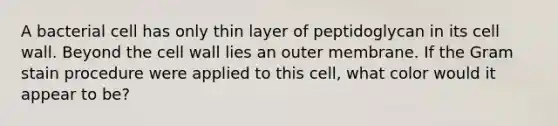 A bacterial cell has only thin layer of peptidoglycan in its cell wall. Beyond the cell wall lies an outer membrane. If the Gram stain procedure were applied to this cell, what color would it appear to be?