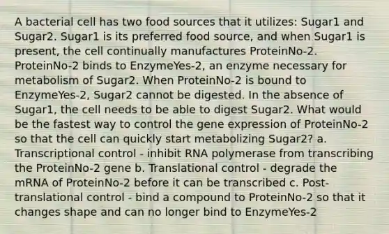 A bacterial cell has two food sources that it utilizes: Sugar1 and Sugar2. Sugar1 is its preferred food source, and when Sugar1 is present, the cell continually manufactures ProteinNo-2. ProteinNo-2 binds to EnzymeYes-2, an enzyme necessary for metabolism of Sugar2. When ProteinNo-2 is bound to EnzymeYes-2, Sugar2 cannot be digested. In the absence of Sugar1, the cell needs to be able to digest Sugar2. What would be the fastest way to control the gene expression of ProteinNo-2 so that the cell can quickly start metabolizing Sugar2? a. Transcriptional control - inhibit RNA polymerase from transcribing the ProteinNo-2 gene b. Translational control - degrade the mRNA of ProteinNo-2 before it can be transcribed c. Post-translational control - bind a compound to ProteinNo-2 so that it changes shape and can no longer bind to EnzymeYes-2